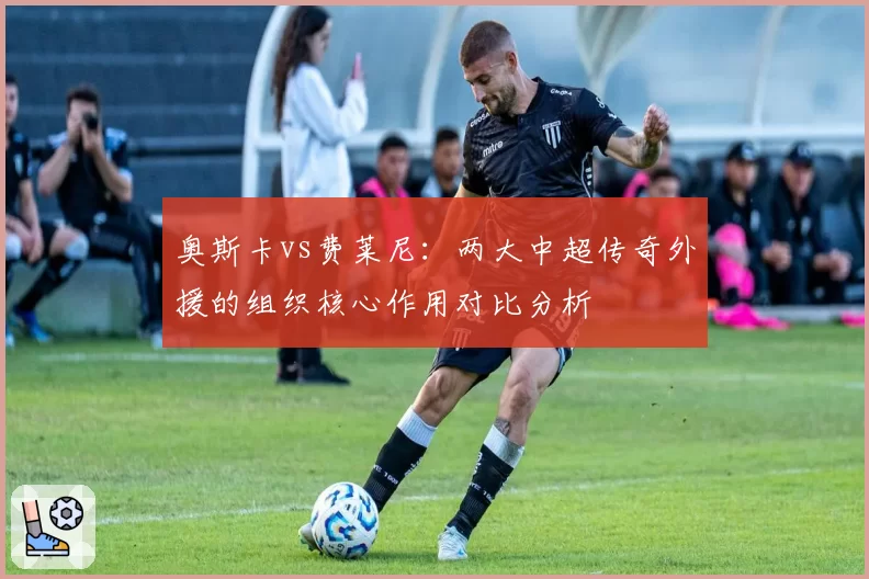 奥斯卡vs费莱尼:两大中超传奇外援的组织核心作用对比分析