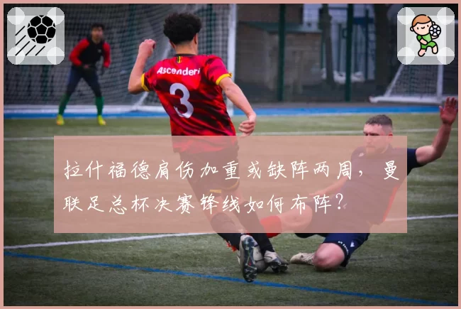 拉什福德肩伤加重或缺阵两周，曼联足总杯决赛锋线如何布阵？