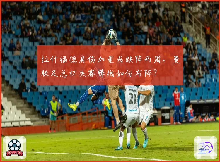 拉什福德肩伤加重或缺阵两周，曼联足总杯决赛锋线如何布阵？