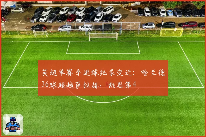 英超单赛季进球纪录变迁：哈兰德36球超越萨拉赫，凯恩第4