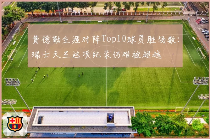 费德勒生涯对阵Top10球员胜场数:瑞士天王这项纪录仍难被超越