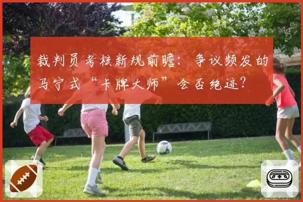 裁判员考核新规前瞻:争议频发的马宁式“卡牌大师”会否绝迹?