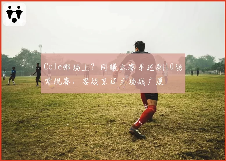 Cole哪场上?同曦本赛季还剩10场常规赛,客战京辽主场战广厦