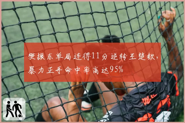樊振东单局连得11分逆转王楚钦,暴力正手命中率高达95%