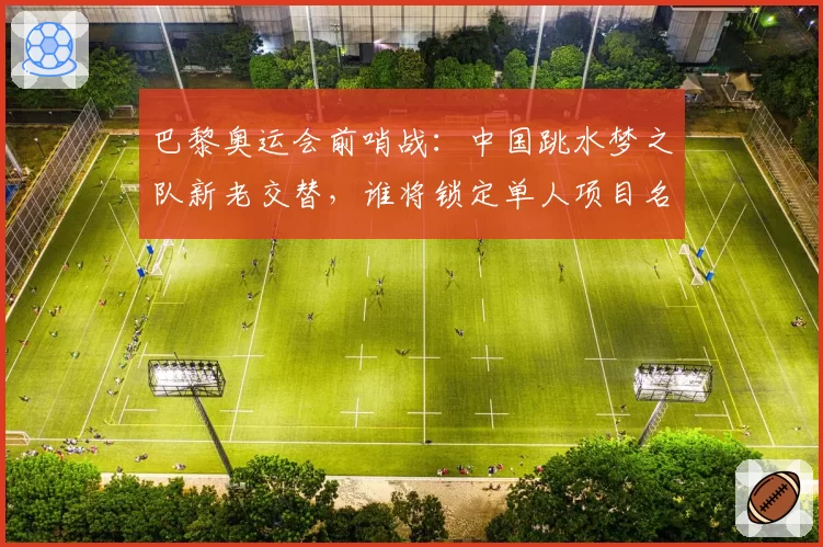 巴黎奥运会前哨战:中国跳水梦之队新老交替,谁将锁定单人项目名额?