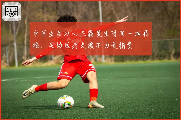 中国女足核心王霜复出时间一拖再拖,足协医疗支援不力受指责
