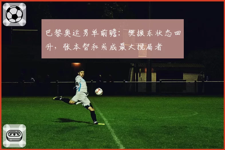 巴黎奥运男单前瞻:樊振东状态回升,张本智和或成最大搅局者