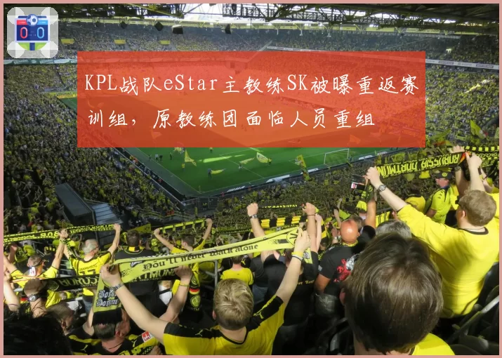 KPL战队eStar主教练SK被曝重返赛训组,原教练团面临人员重组