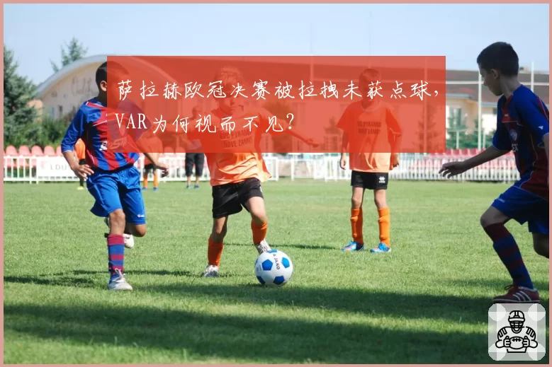 萨拉赫欧冠决赛被拉拽未获点球,VAR为何视而不见?