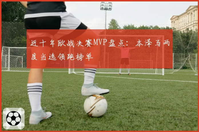 近十年欧战决赛MVP盘点:本泽马两度当选领跑榜单