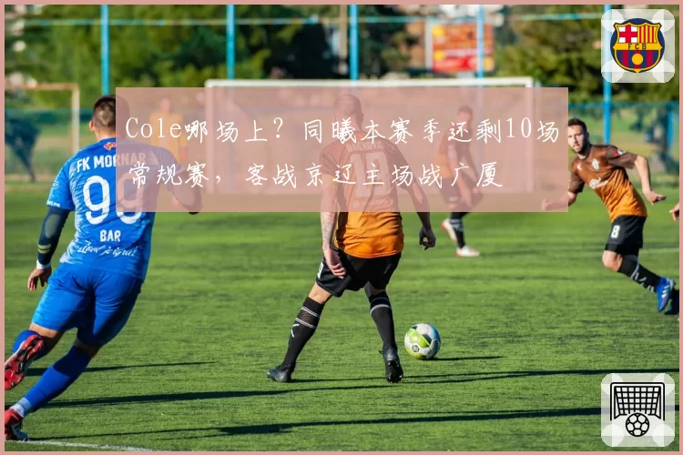 Cole哪场上？同曦本赛季还剩10场常规赛，客战京辽主场战广厦