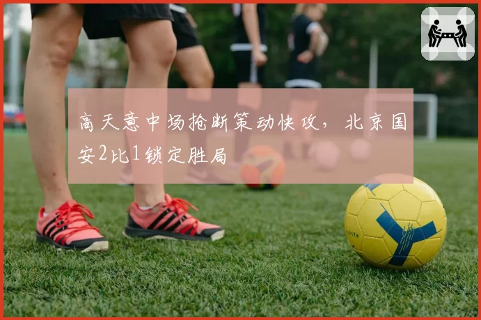 高天意中场抢断策动快攻，北京国安2比1锁定胜局