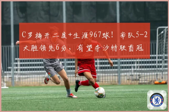 C罗梅开二度+生涯967球！率队5-2大胜领先6分，有望夺沙特联首冠