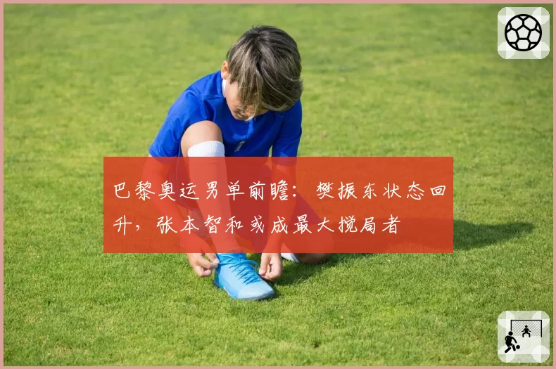 巴黎奥运男单前瞻:樊振东状态回升,张本智和或成最大搅局者