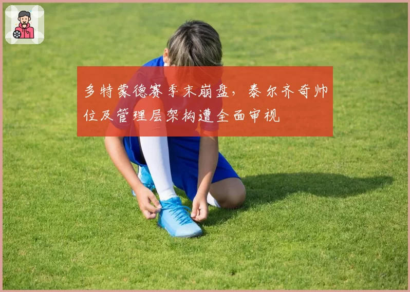 多特蒙德赛季末崩盘,泰尔齐奇帅位及管理层架构遭全面审视