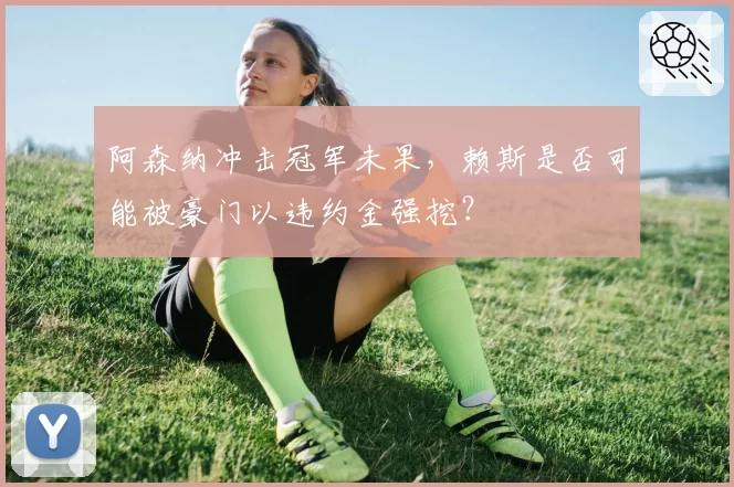 阿森纳冲击冠军未果,赖斯是否可能被豪门以违约金强挖?